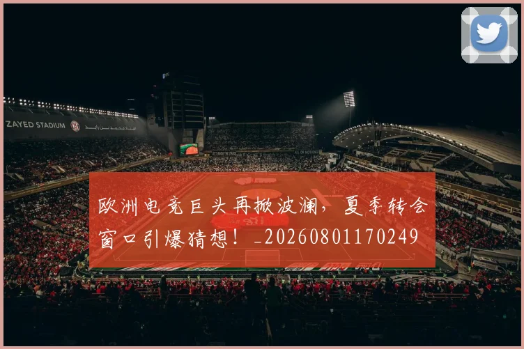 欧洲电竞巨头再掀波澜，夏季转会窗口引爆猜想！_20260801170249